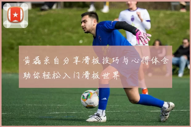 黄磊亲自分享滑板技巧与心得体会助你轻松入门滑板世界