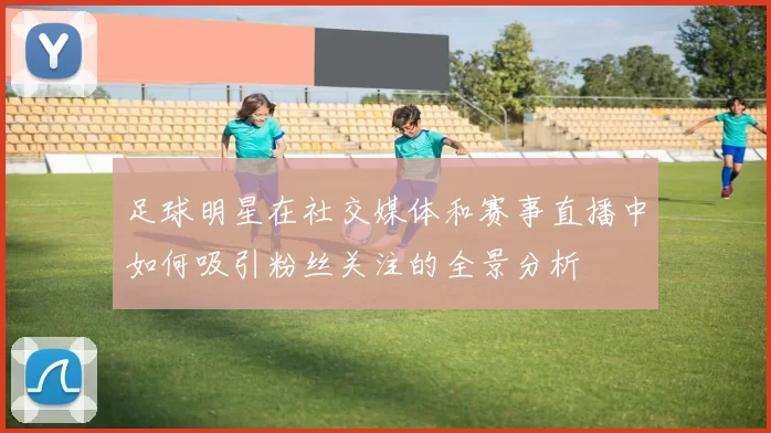 足球明星在社交媒体和赛事直播中如何吸引粉丝关注的全景分析