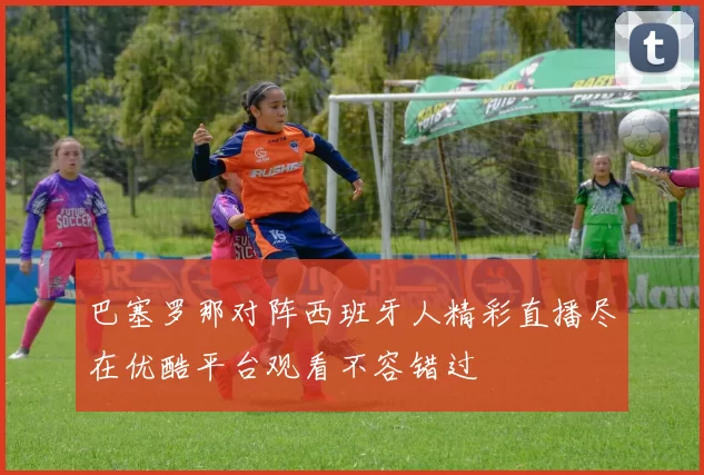 巴塞罗那对阵西班牙人精彩直播尽在优酷平台观看不容错过