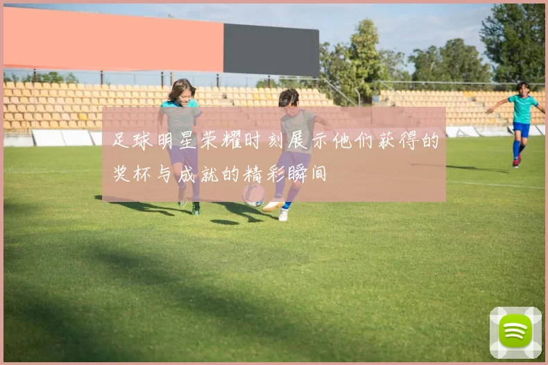 足球明星荣耀时刻展示他们获得的奖杯与成就的精彩瞬间