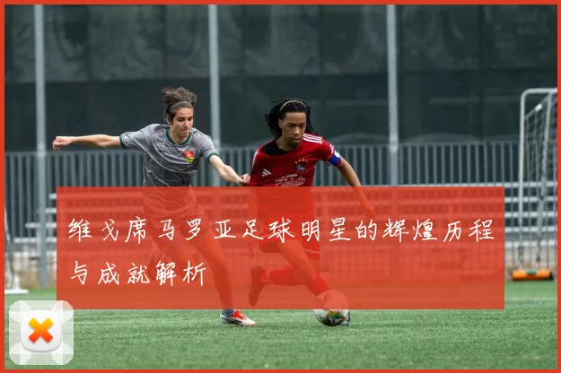 维戈席马罗亚足球明星的辉煌历程与成就解析