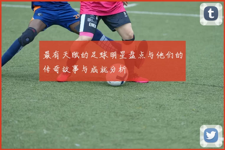 最有天赋的足球明星盘点与他们的传奇故事与成就分析