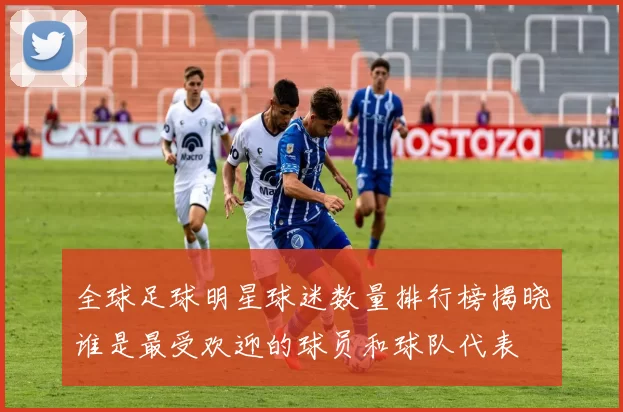 全球足球明星球迷数量排行榜揭晓谁是最受欢迎的球员和球队代表