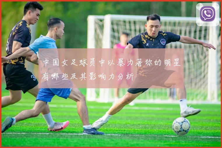 中国女足球员中以暴力著称的明星有哪些及其影响力分析
