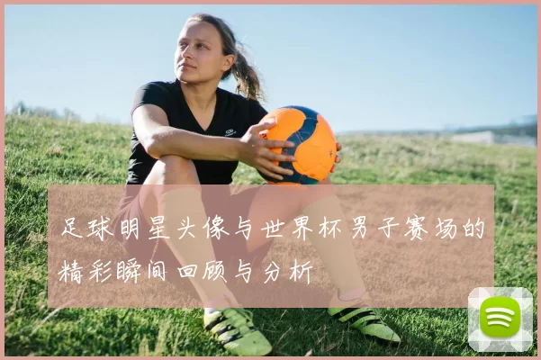 足球明星头像与世界杯男子赛场的精彩瞬间回顾与分析