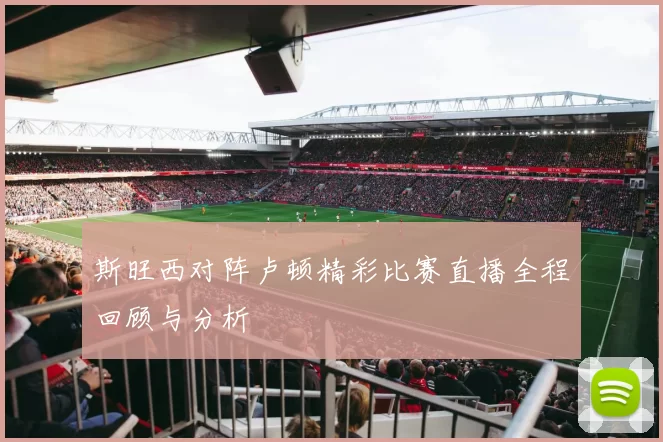 斯旺西对阵卢顿精彩比赛直播全程回顾与分析