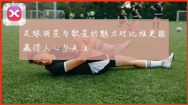 足球明星与歌星的魅力对比谁更能赢得人心与关注