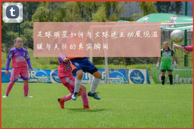 足球明星如何与女球迷互动展现温暖与关怀的真实瞬间