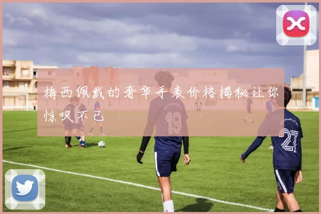 梅西佩戴的奢华手表价格揭秘让你惊叹不已