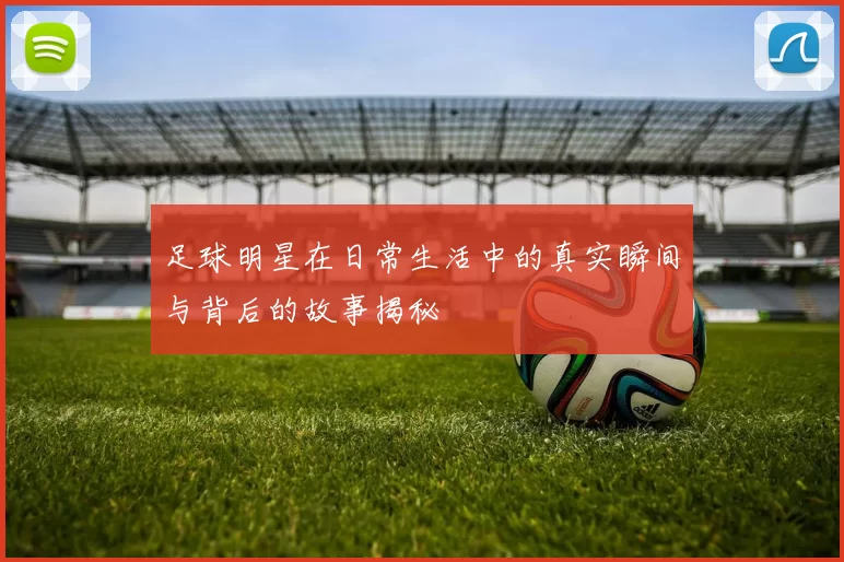 足球明星在日常生活中的真实瞬间与背后的故事揭秘