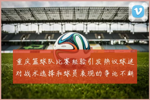 重庆篮球队比赛经验引发热议球迷对战术选择和球员表现的争论不断