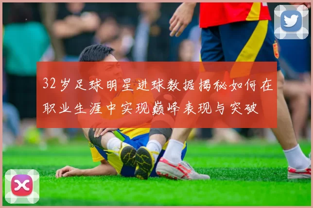 32岁足球明星进球数据揭秘如何在职业生涯中实现巅峰表现与突破