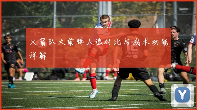 火箭队大前锋人选对比与战术功能详解