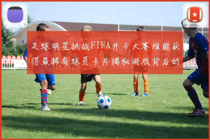 足球明星挑战FIFA开卡大赛谁能获得最稀有球员卡片揭秘游戏背后的趣味与策略