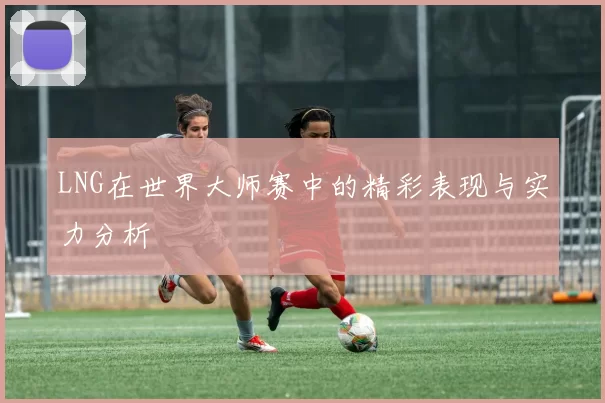 LNG在世界大师赛中的精彩表现与实力分析