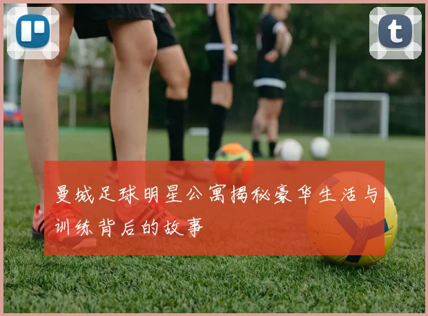 曼城足球明星公寓揭秘豪华生活与训练背后的故事
