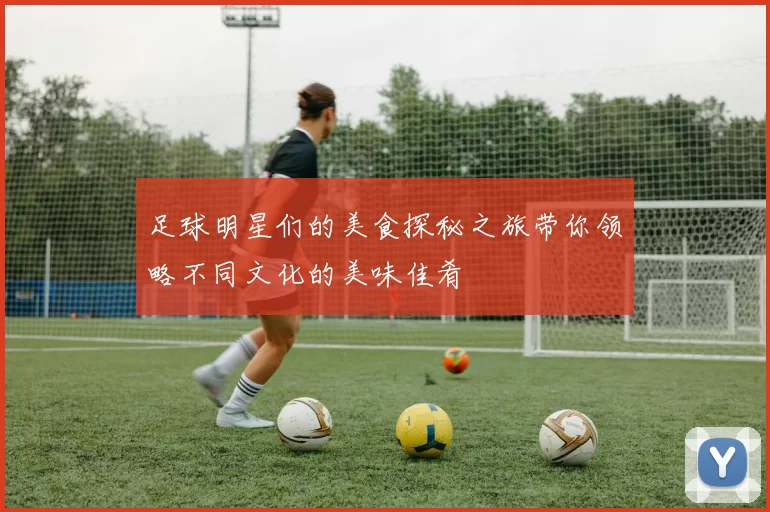 足球明星们的美食探秘之旅带你领略不同文化的美味佳肴
