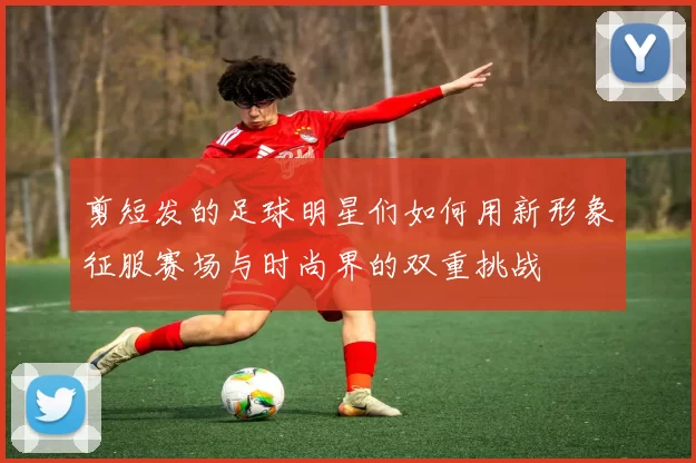 剪短发的足球明星们如何用新形象征服赛场与时尚界的双重挑战