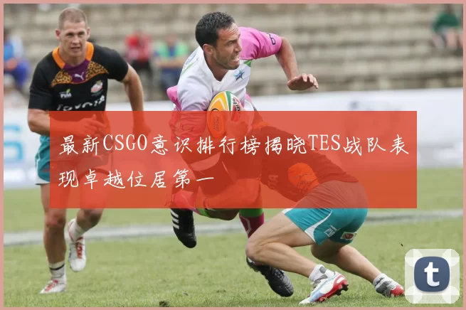 最新CSGO意识排行榜揭晓TES战队表现卓越位居第一