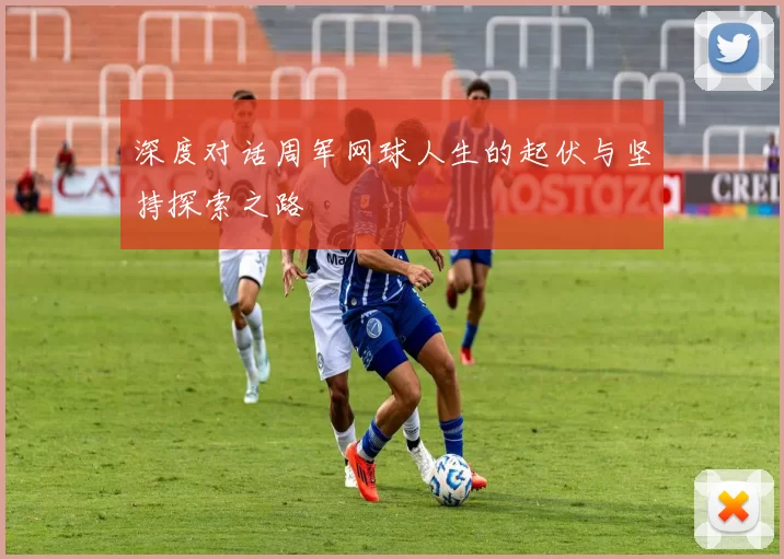 深度对话周军网球人生的起伏与坚持探索之路