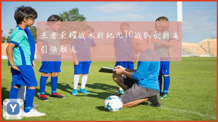 王者荣耀战术新纪元IG战队创新高引领潮流