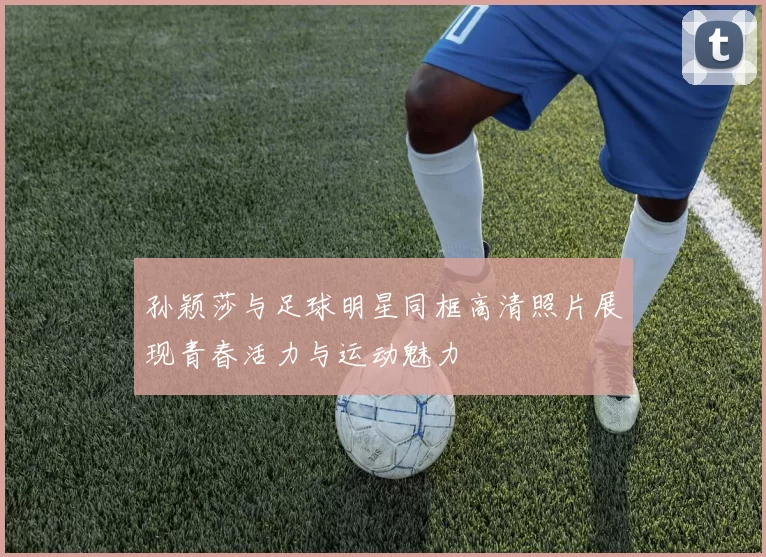 孙颖莎与足球明星同框高清照片展现青春活力与运动魅力