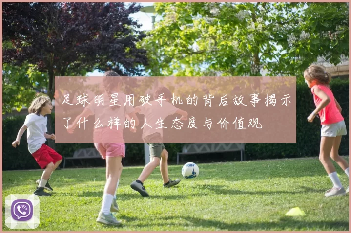 足球明星用破手机的背后故事揭示了什么样的人生态度与价值观