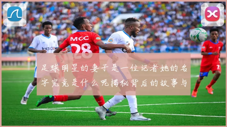 足球明星的妻子是一位记者她的名字究竟是什么呢揭秘背后的故事与情感