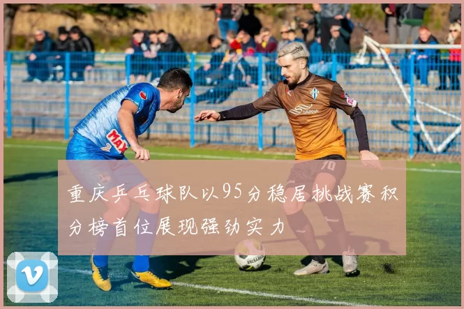 重庆乒乓球队以95分稳居挑战赛积分榜首位展现强劲实力