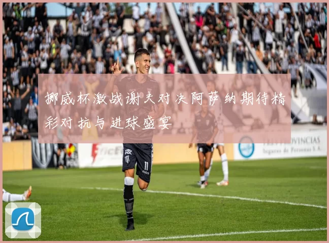 挪威杯激战谢夫对决阿萨纳期待精彩对抗与进球盛宴