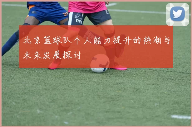 北京篮球队个人能力提升的热潮与未来发展探讨
