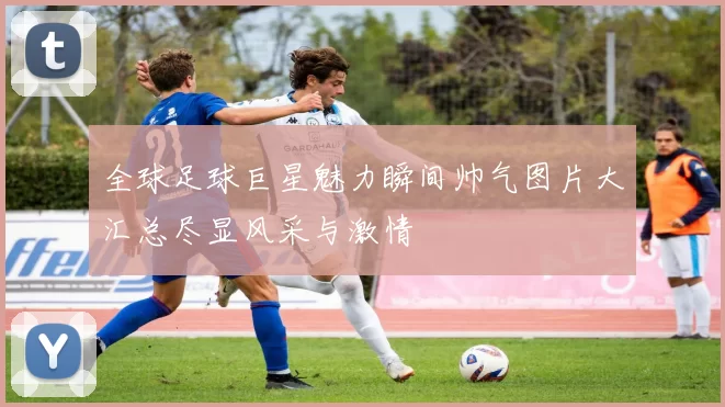 全球足球巨星魅力瞬间帅气图片大汇总尽显风采与激情