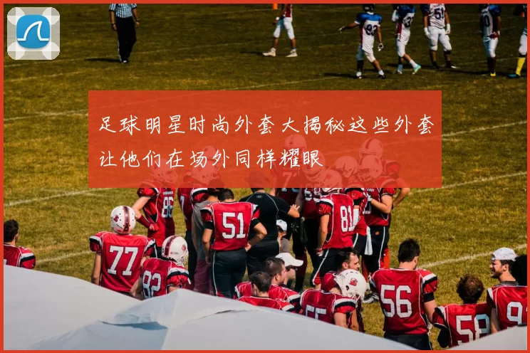 足球明星时尚外套大揭秘这些外套让他们在场外同样耀眼