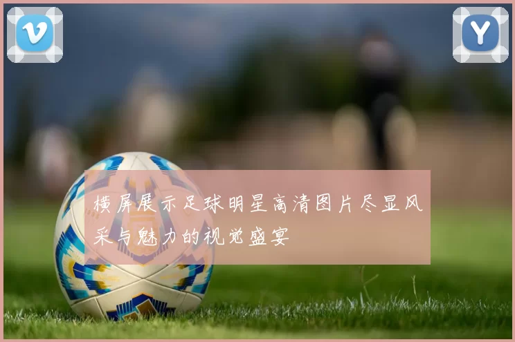 横屏展示足球明星高清图片尽显风采与魅力的视觉盛宴
