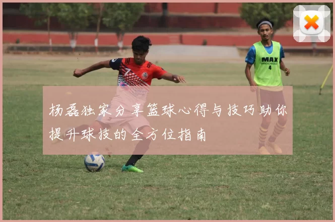 杨磊独家分享篮球心得与技巧助你提升球技的全方位指南
