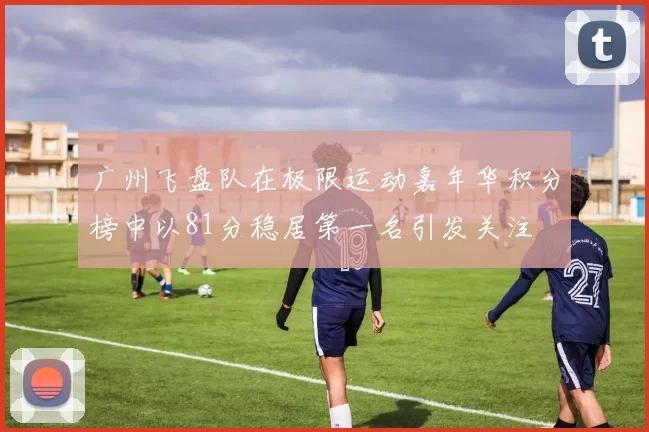 广州飞盘队在极限运动嘉年华积分榜中以81分稳居第一名引发关注