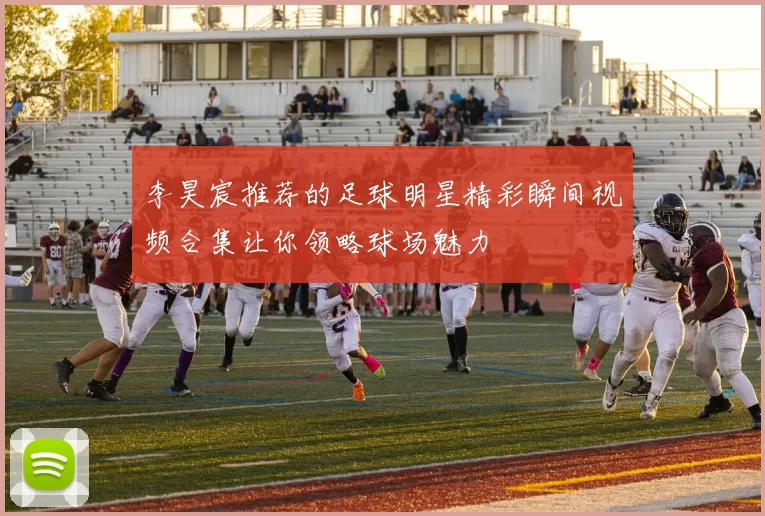 李昊宸推荐的足球明星精彩瞬间视频合集让你领略球场魅力