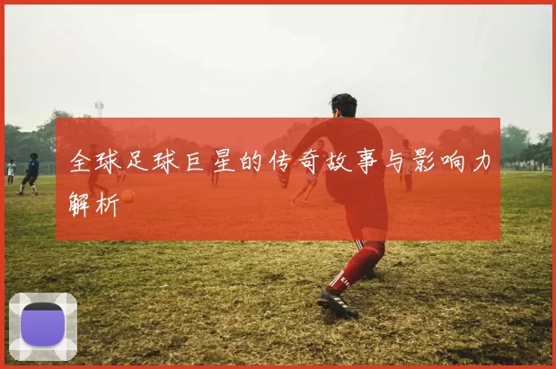 全球足球巨星的传奇故事与影响力解析