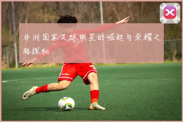 非洲国家足球明星的崛起与荣耀之路探秘