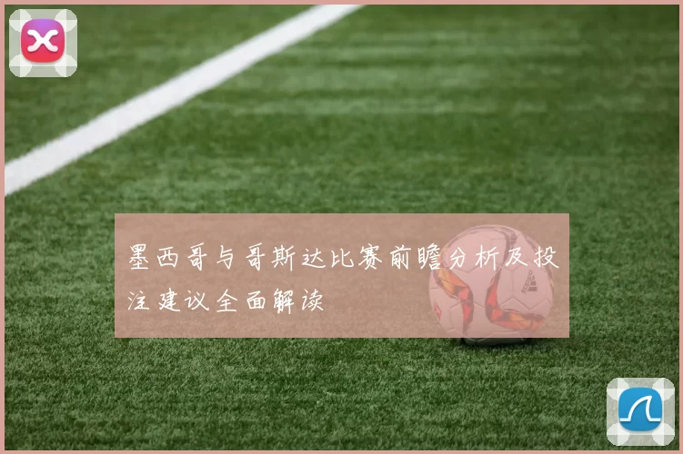 墨西哥与哥斯达比赛前瞻分析及投注建议全面解读