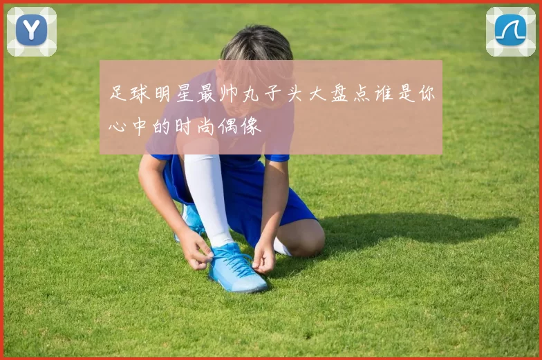 足球明星最帅丸子头大盘点谁是你心中的时尚偶像
