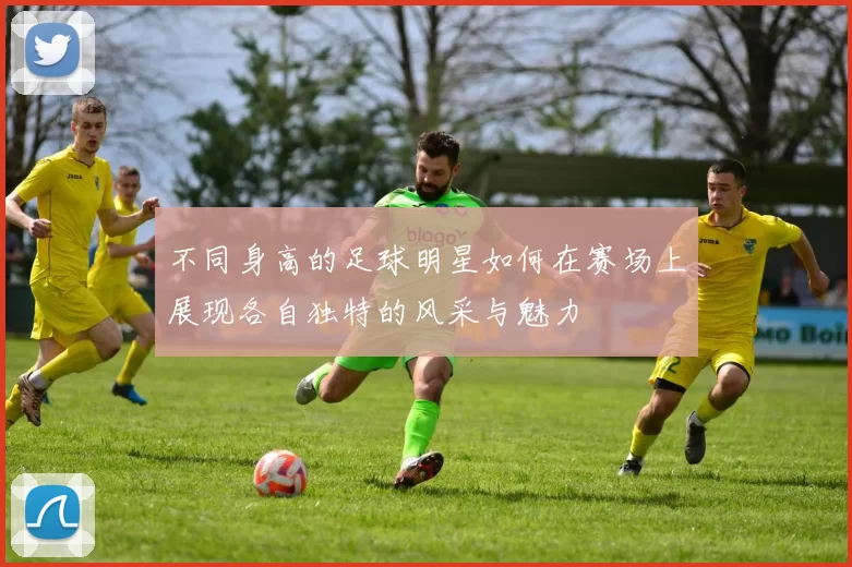 不同身高的足球明星如何在赛场上展现各自独特的风采与魅力