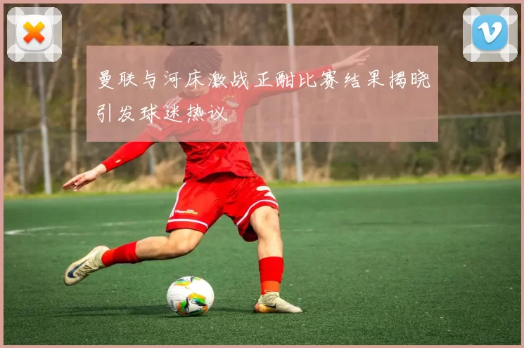 曼联与河床激战正酣比赛结果揭晓引发球迷热议
