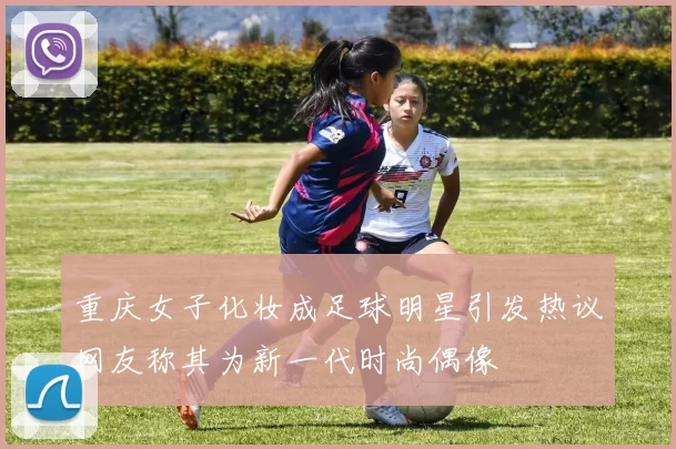 重庆女子化妆成足球明星引发热议网友称其为新一代时尚偶像