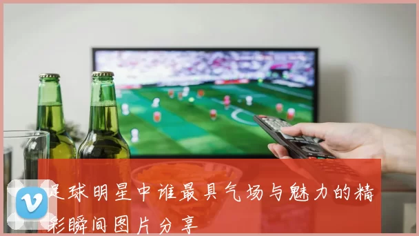 足球明星中谁最具气场与魅力的精彩瞬间图片分享