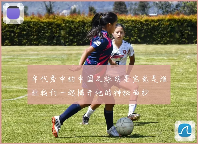 年代秀中的中国足球明星究竟是谁让我们一起揭开他的神秘面纱