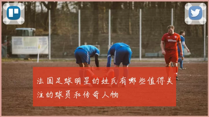 法国足球明星的姓氏有哪些值得关注的球员和传奇人物