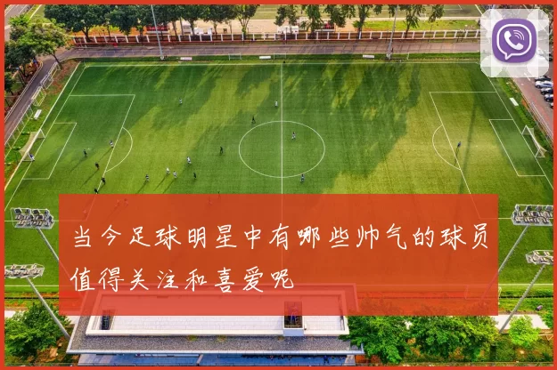 当今足球明星中有哪些帅气的球员值得关注和喜爱呢