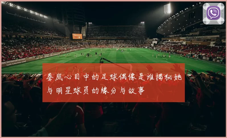 秦岚心目中的足球偶像是谁揭秘她与明星球员的缘分与故事