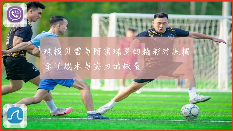 瑞模贝雷与阿富瑞罗的精彩对决揭示了战术与实力的较量